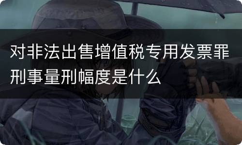 对非法出售增值税专用发票罪刑事量刑幅度是什么