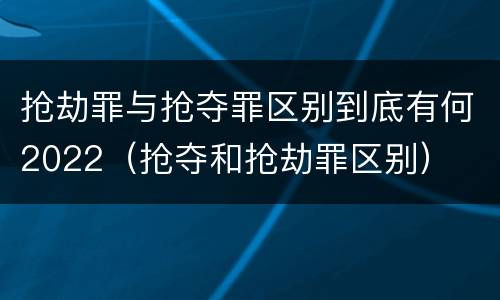 抢劫罪与抢夺罪区别到底有何2022（抢夺和抢劫罪区别）