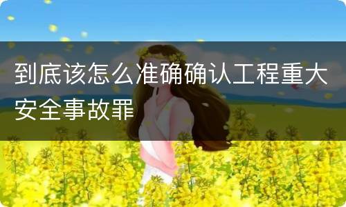 到底该怎么准确确认工程重大安全事故罪