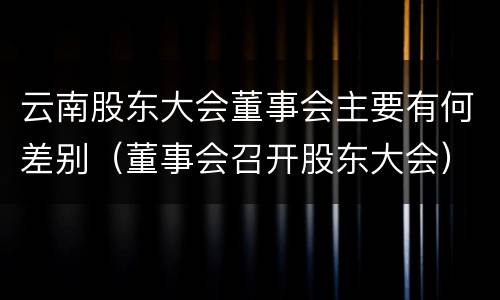 云南股东大会董事会主要有何差别（董事会召开股东大会）