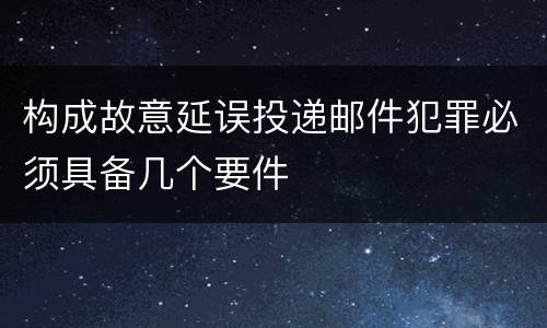 构成故意延误投递邮件犯罪必须具备几个要件