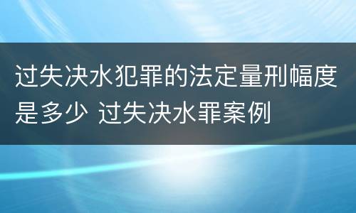 过失决水犯罪的法定量刑幅度是多少 过失决水罪案例