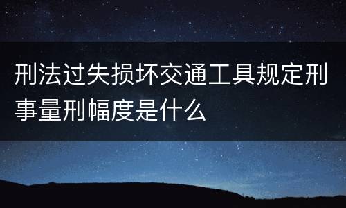 刑法过失损坏交通工具规定刑事量刑幅度是什么