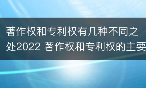 著作权和专利权有几种不同之处2022 著作权和专利权的主要区别