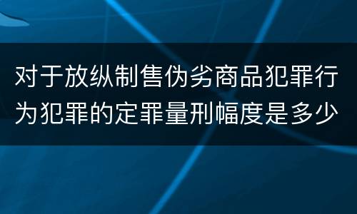 对于放纵制售伪劣商品犯罪行为犯罪的定罪量刑幅度是多少