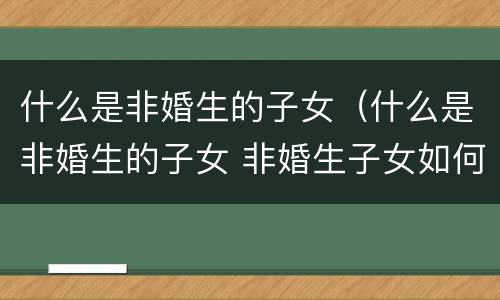 什么是非婚生的子女（什么是非婚生的子女 非婚生子女如何上户口）