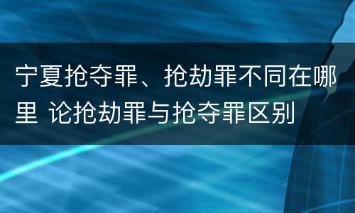 宁夏抢夺罪、抢劫罪不同在哪里 论抢劫罪与抢夺罪区别