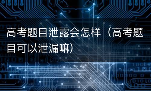 高考题目泄露会怎样（高考题目可以泄漏嘛）