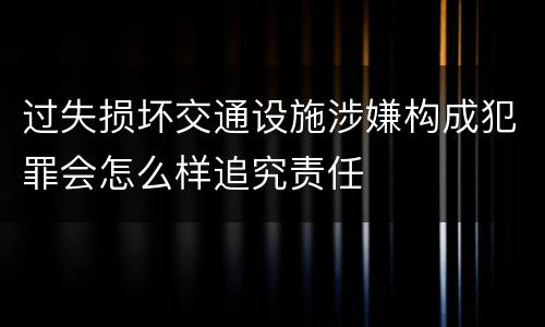 过失损坏交通设施涉嫌构成犯罪会怎么样追究责任