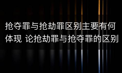 抢夺罪与抢劫罪区别主要有何体现 论抢劫罪与抢夺罪的区别