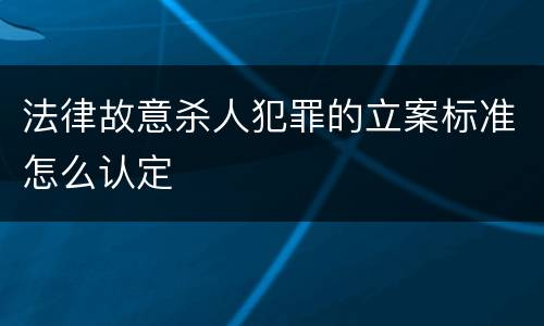 法律故意杀人犯罪的立案标准怎么认定