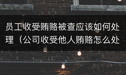 员工收受贿赂被查应该如何处理（公司收受他人贿赂怎么处理）