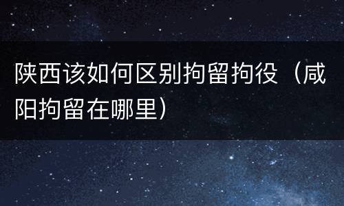 陕西该如何区别拘留拘役（咸阳拘留在哪里）