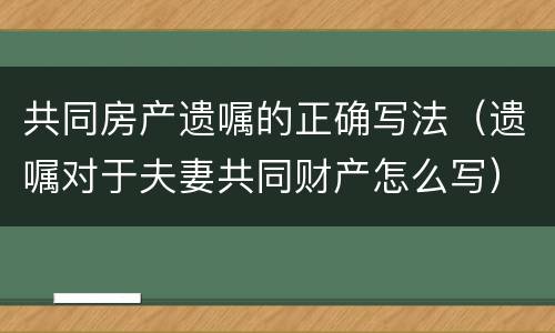 共同房产遗嘱的正确写法（遗嘱对于夫妻共同财产怎么写）