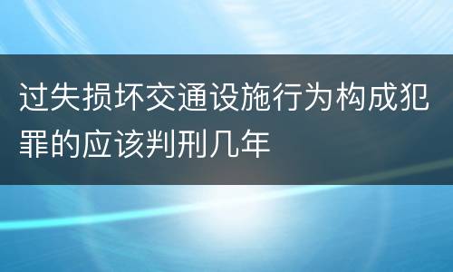 过失损坏交通设施行为构成犯罪的应该判刑几年