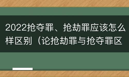 2022抢夺罪、抢劫罪应该怎么样区别（论抢劫罪与抢夺罪区别）