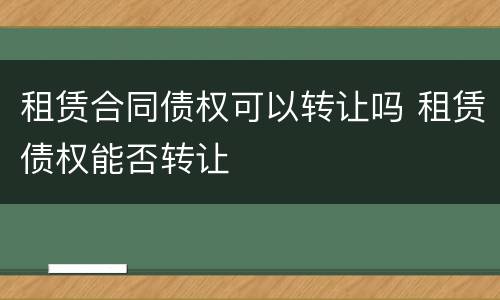 租赁合同债权可以转让吗 租赁债权能否转让