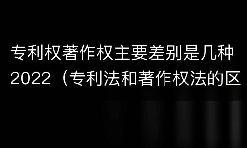 专利权著作权主要差别是几种2022（专利法和著作权法的区别）
