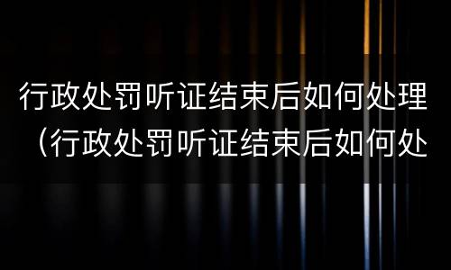 行政处罚听证结束后如何处理（行政处罚听证结束后如何处理案件）