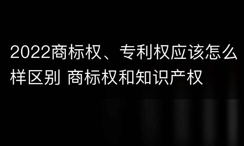 2022商标权、专利权应该怎么样区别 商标权和知识产权