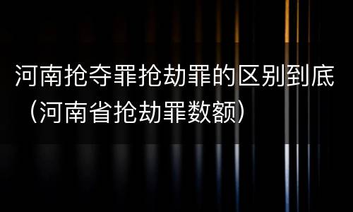 河南抢夺罪抢劫罪的区别到底（河南省抢劫罪数额）