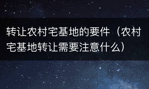 转让农村宅基地的要件（农村宅基地转让需要注意什么）