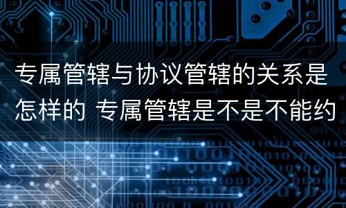 专属管辖与协议管辖的关系是怎样的 专属管辖是不是不能约定管辖权