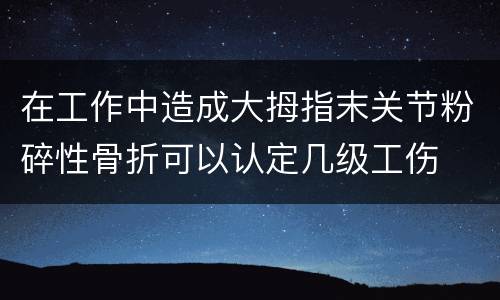 在工作中造成大拇指末关节粉碎性骨折可以认定几级工伤