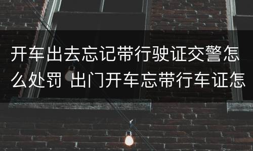 开车出去忘记带行驶证交警怎么处罚 出门开车忘带行车证怎么办