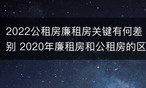 2022公租房廉租房关键有何差别 2020年廉租房和公租房的区别