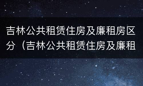吉林公共租赁住房及廉租房区分（吉林公共租赁住房及廉租房区分图）