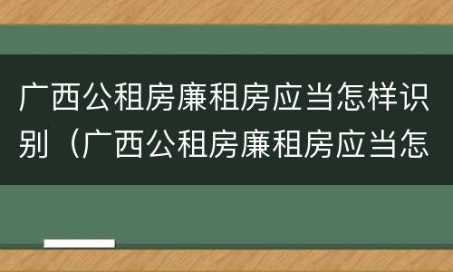 广西公租房廉租房应当怎样识别（广西公租房廉租房应当怎样识别真假）