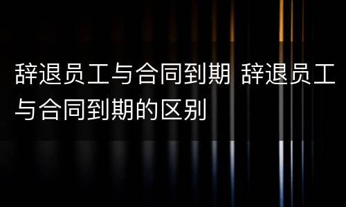 辞退员工与合同到期 辞退员工与合同到期的区别