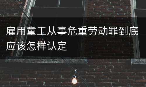 雇用童工从事危重劳动罪到底应该怎样认定