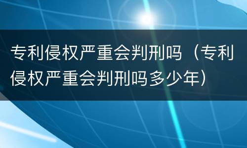 专利侵权严重会判刑吗（专利侵权严重会判刑吗多少年）