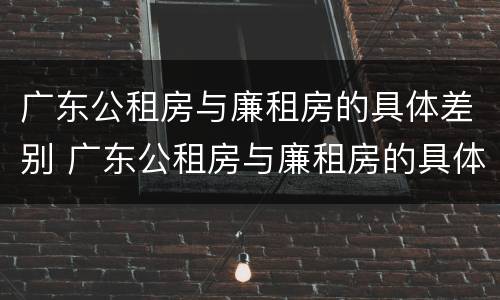 广东公租房与廉租房的具体差别 广东公租房与廉租房的具体差别是什么