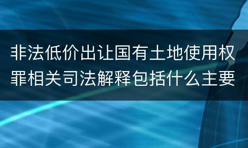 非法低价出让国有土地使用权罪相关司法解释包括什么主要内容