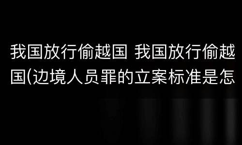 我国放行偷越国 我国放行偷越国(边境人员罪的立案标准是怎么规定