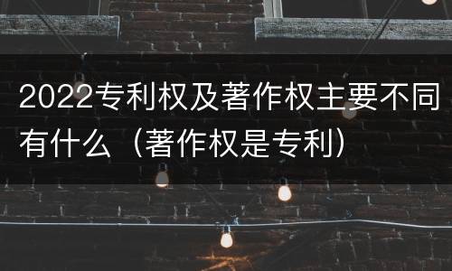 2022专利权及著作权主要不同有什么（著作权是专利）