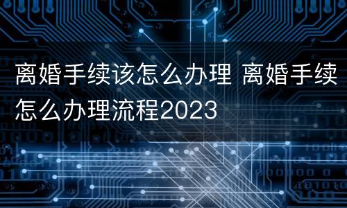 离婚手续该怎么办理 离婚手续怎么办理流程2023