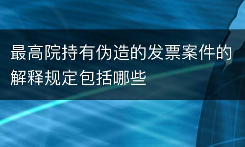 最高院持有伪造的发票案件的解释规定包括哪些