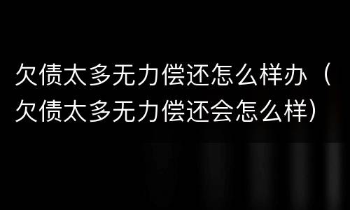 欠债太多无力偿还怎么样办（欠债太多无力偿还会怎么样）