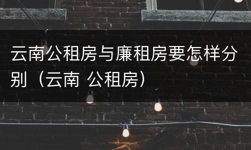 云南公租房与廉租房要怎样分别（云南 公租房）