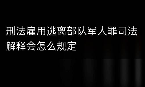 刑法雇用逃离部队军人罪司法解释会怎么规定