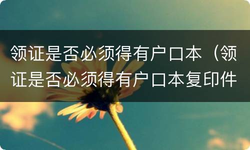 领证是否必须得有户口本（领证是否必须得有户口本复印件）