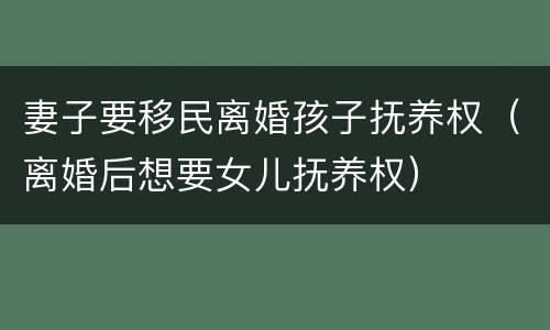 妻子要移民离婚孩子抚养权（离婚后想要女儿抚养权）