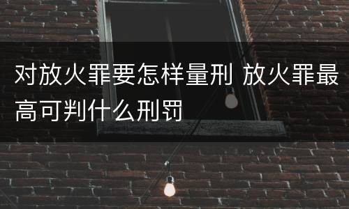 对放火罪要怎样量刑 放火罪最高可判什么刑罚