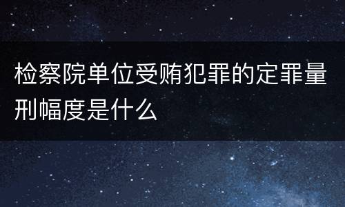 检察院单位受贿犯罪的定罪量刑幅度是什么