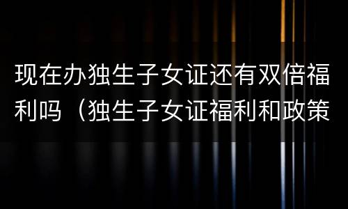 现在办独生子女证还有双倍福利吗（独生子女证福利和政策）