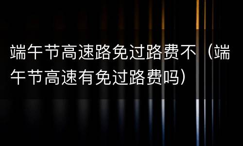 端午节高速路免过路费不（端午节高速有免过路费吗）